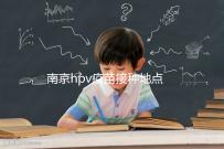 南京hpv疫苗接種地點查詢，助你提高九價預約成功幾率