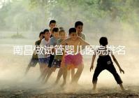 南昌做試管嬰兒醫院排名,這幾家醫院試管成功率都不錯!