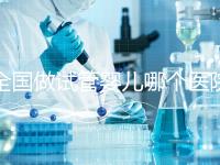 全國做試管嬰兒哪個(gè)醫(yī)院好?2021年試管嬰兒醫(yī)院排行榜