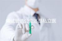 做試管選公立還是私立醫(yī)院好?附全國(guó)試管醫(yī)院前五排名參考