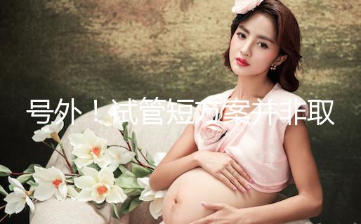 號外！試管短方案并非取卵數多就好，不清楚進來了解下