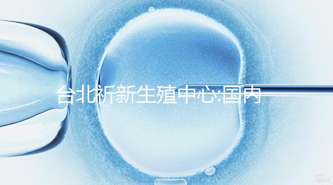 臺(tái)北祈新生殖中心:國(guó)內(nèi)頂尖三甲醫(yī)院同等高標(biāo)水平
