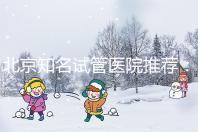 北京知名試管醫(yī)院推薦:費用明細,流程清晰!