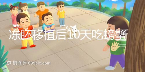 凍胚移植后10天吃螃蟹會怎樣速覽，做好補救工作影響小