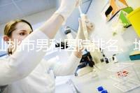 仙桃市男科醫(yī)院排名、地址匯總，備孕夫妻速速收藏