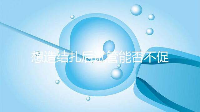 想造結扎后試管能否不促排卵看這,不做會怎樣輕松了解