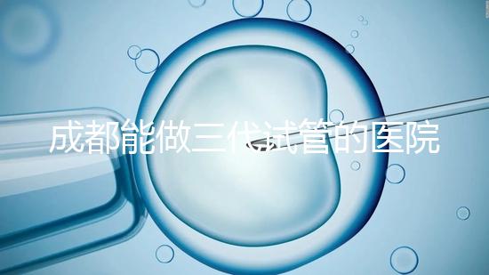 成都能做三代試管的醫(yī)院介紹，哪家技術(shù)更好要知道