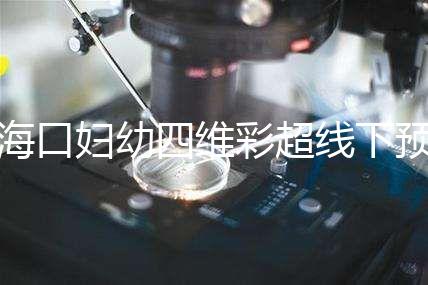 海口婦幼四維彩超線下預約難看這，網上掛號快捷費用還透明