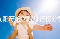 沈陽(yáng)產(chǎn)檢醫(yī)院排行榜分享,2024市婦嬰醫(yī)院上榜