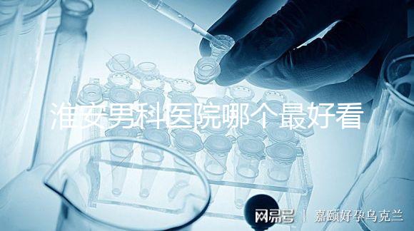淮安男科醫(yī)院哪個(gè)最好看？介紹了清河區(qū)前十大機(jī)構(gòu)