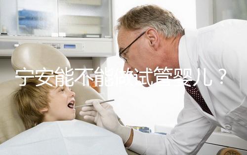 寧安能不能做試管嬰兒？進周前這些必須了解！