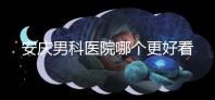安慶男科醫(yī)院哪個更好看這個,附2024年宜秀正規(guī)機構(gòu)費用
