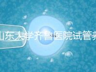 山東大學齊魯醫院試管養囊價格表，成功率越高助孕開銷越少