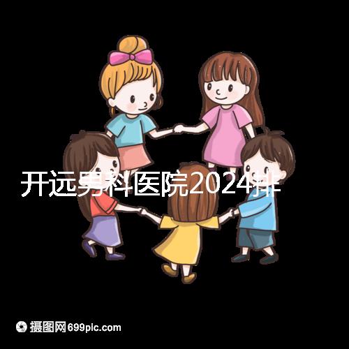開遠男科醫院2024排名公布，哪里好又便宜一看便知