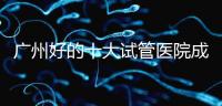 廣州好的十大試管醫院成功率排名，第1醫院名副其實