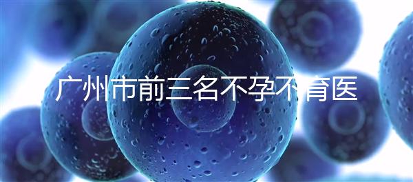 廣州市前三名不孕不育醫院發布，2024年廣州市第三醫院遙遙領先