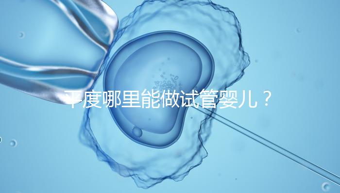 平度哪里能做試管嬰兒？山東省內這些地方隨便選