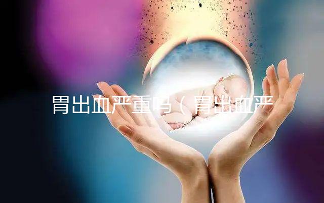 胃出血嚴重嗎(胃出血嚴重嗎有生命危險嗎)