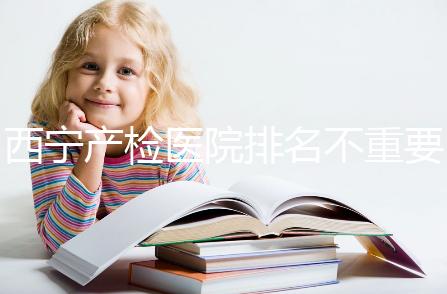 西寧產(chǎn)檢醫(yī)院排名不重要,2024年設備最好的地方是關鍵