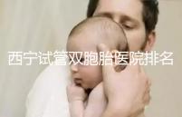 西寧試管雙胞胎醫(yī)院排名前十盤點(diǎn),城中哪家最好清清楚楚