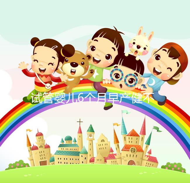 試管嬰兒6個(gè)月早產(chǎn)健不健康看這,注意這些細(xì)節(jié)存活率高