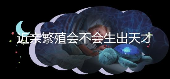 近親繁殖會不會生出天才孩子答案揭曉，最高可達...