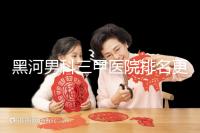 黑河男科三甲醫院排名更新，北安第一人民醫院不排隊