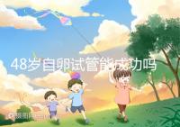 48歲自卵試管能成功嗎？大齡備孕這些成功經(jīng)驗請收下