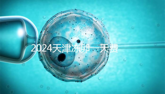 2024天津凍卵一天費用公布，河西、南開區醫院性價比高