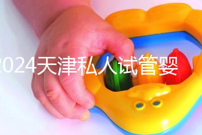 2024天津私人試管嬰兒醫(yī)院排名更新，哪個更好？