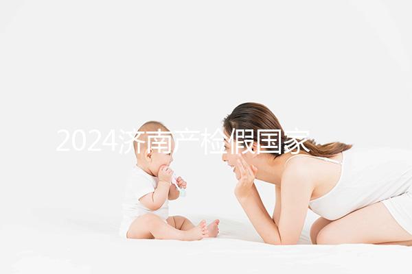 2024濟南產(chǎn)檢假國家規(guī)定整理，7個月以上或按薪資八成發(fā)