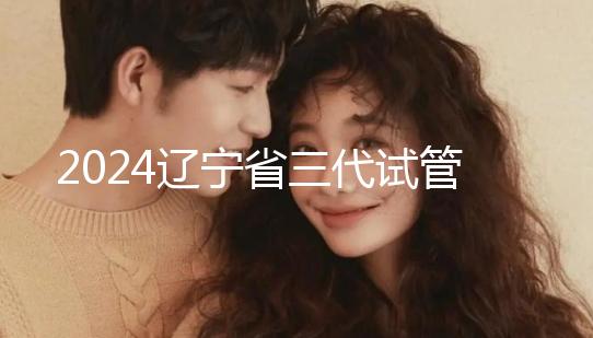 2024遼寧省三代試管嬰兒醫院大全,盛京以外還有選擇?
