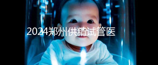 2024鄭州供精試管醫院排名來了，河南省人民醫院上榜